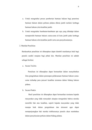 9
a. Untuk mengetahui proses pemberian bantuan hukum bagi penerima
bantuan hukum dalam perkara pidana dikota jambi melalui lembaga
bantuan hukum citra keadilan jambi.
b. Untuk mengetahui hambatan-hambatan apa saja yang dihadapi dalam
memperoleh bantuan hukum cuma-cuma di kota jambi pada lembaga
bantuan hukum citra keadilan jambi serta cara penyelesaiannya.
2. Manfaat Penelitian
Berdasarkan penelitian ini diharapkan dapat diambil manfaatnya baik bagi
penulis sendiri maupun bagi pihak lain. Manfaat penelitian ini adalah
sebagai berikut:
a. Secara Teoritis
Penulisan ini diharapkan dapat bermanfaat dalam menyebarkan
ilmu pengetahuan dalam penerapan pelaksanaan bantuan hukum cuma-
cuma terhadap para pencari keadilan terutama dalam bidang hukum
pidana.
b. Secara Praktis
Hasil penelitian ini diharapkan dapat bermanfaat terutama kepada
masyarakat yang tidak menyadari ataupun mengetahui bahwa mereka
memiliki hak atas keadilan, seperti kepada masyarakat yang tidak
mampu baik dalam pengetahuan dan ekonomi agar dapat
memperjuangkan hak mereka terkhususnya penulis akan membahas
dalam penyelesaian perkara dalam bidang pidana.
 