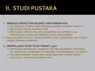 1. MENGKAJI PENELITIAN SEJENIS YANG PERNAH ADA.
a. Apa bedanya penelitian anda terhadap penelitian-penelitian tersebut ?
b. Menemukan novelty penelitian anda
c. Menemukan referensi atau teori yang terkait dan pemikiran yang
mendasarinya, lingkup permasalahan kasus topik penelitian
d. Menyusun state of the art konsep penelitian anda.( pembatasan dan langkahlangkah /tahapan penelitian)
2. MEMPELAJARI TEORI-TEORI TERKAIT, guna :
a. memberikan pemahaman, pengertian arti kata/ peristilahan/ interpretasi
(to understand), menjelaskan (to describle), mendeskripsikan ( to explain)
b. memahami karakter,menemukan aspek-aspek dan indikator terkait
c. menbangun metodologi penelitian anda

 