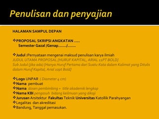 HALAMAN SAMPUL DEPAN
PROPOSAL SKRIPSI ANGKATAN …..
Semester Gazal /Genap……./…….
Judul :Pernyataan mengenai maksud penulisan karya ilmiah
JUDUL UTAMA PROPOSAL [HURUF KAPITAL, ARIAL 11PT BOLD]
Sub Judul (jika ada) [Hanya Huruf Pertama dari Suatu Kata dalam Kalimat yang Ditulis
dalam Huruf Kapital, Arial 10pt Bold]
Logo UNPAR ( Diameter 4 cm)
Nama pembuat
Nama dosen pembimbing + title akademik lengkap
Nama KBI pengasuh bidang keilmuan yang dikaji
Jurusan Arsitektur Fakultas Teknik Universitas Katollik Parahyangan
Legalitas dan akreditasi
Bandung, Tanggal pemasukan.

 