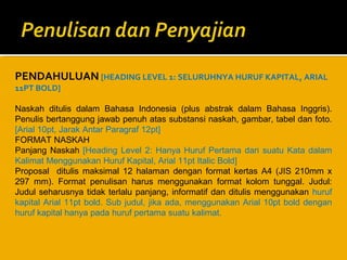 PENDAHULUAN [HEADING LEVEL 1: SELURUHNYA HURUF KAPITAL, ARIAL
11PT BOLD]

Naskah ditulis dalam Bahasa Indonesia (plus abstrak dalam Bahasa Inggris).
Penulis bertanggung jawab penuh atas substansi naskah, gambar, tabel dan foto.
[Arial 10pt, Jarak Antar Paragraf 12pt]
FORMAT NASKAH
Panjang Naskah [Heading Level 2: Hanya Huruf Pertama dari suatu Kata dalam
Kalimat Menggunakan Huruf Kapital, Arial 11pt Italic Bold]
Proposal ditulis maksimal 12 halaman dengan format kertas A4 (JIS 210mm x
297 mm). Format penulisan harus menggunakan format kolom tunggal. Judul:
Judul seharusnya tidak terlalu panjang, informatif dan ditulis menggunakan huruf
kapital Arial 11pt bold. Sub judul, jika ada, menggunakan Arial 10pt bold dengan
huruf kapital hanya pada huruf pertama suatu kalimat.

 