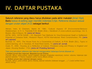 Seluruh referensi yang diacu harus dituliskan pada akhir makalah [Arial 10pt].
Baris kedua di-setting agar memiliki indentasi 0,5pt. Referensi disusun sesuai
dengan urutan abjad (A-Z) sebagai berikut:
Altman, Irwin, & Chemers, Martin M. 1980, ‘Cultural Aspects Of Environmental-Behavior
Relationships’, In H. C. Triandis& R.W. Brislin (Eds.), Handbook of cross-cultural psychology, Vol. 5,
Boston: Allyn & Bacon, 58. [Jenis ref: Buku]
ASTM, 2003, ‘ASTM D4546 – 03: Standard Test Methods for One-Dimensional Swell or Settlement
Potential of Cohesive Soils’, Research Report, ASTM International, West Conshohocken, PA. [Jenis
ref: Laporan]
Bochner, S., 1975, ‘The House Form As a Cornerstone of Culture’, In R.W. Brislin (Ed.), Topics in
culture learning, vol. 3, Honolulu, HI: East-West Centre, 73. [Jenis ref: Jurnal]
Ozaki, R., 2002, ‘Housing as a Reflection of Culture: Privatized Living and Privacy in England and
Japan. Housing Studies’, 17(2). [Jenis ref: Prosiding Seminar]
Tata cara penulisan referensi dari internet menggunakan beberapa format dibawah ini:
1.Artikel jurnal dari internet: Majalah/Jurnal Online
Penulis, tahun, judul artikel, nama majalah (dengan singkatan resminya), nomor, volume, halaman dan
alamat website. *) Nama majalah online harus ditulis miring
2. Artikel umum dari internet dengan nama
Penulis, tahun, judul artikel, [jenis media], alamat website (diakses tanggal …).*) Judul artikel harus
ditulis miring

 