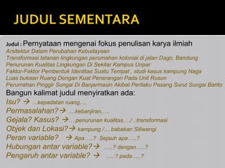 Judul : Pernyataan mengenai fokus penulisan karya ilmiah
Arsitektur Dalam Perubahan Kebudayaan
Transformasi tatanan lingkungan perumahan kolonial di jalan Dago, Bandung
Penurunan Kualitas Lingkungan Di Sekitar Kampus Unpar
Faktor-Faktor Pembentuk Identitas Suatu Tempat , studi kasus kampung Naga
Luas bukaan Ruang Dengan Kuat Penerangan Pada Unit Rusun
Perumahan Pinggir Sungai Di Banjarmasin Akibat Perilaku Pasang Surut Sungai Barito

Bangun kalimat judul menyiratkan ada:
Isu?  …kepadatan ruang,…
Permasalahan? ….kebanjiran,….
Gejala? Kasus? ….penurunan kualitas,…/ ..transformasi
Objek dan Lokasi? kampung /… babakan Siliwangi
Peran variable?  Apa…..? Sejauh apa…..?
Hubungan antar variable? …..? dengan…..?
Pengaruh antar variable?  …..? pada…..?

 