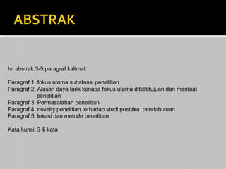 Isi abstrak 3-5 paragraf kalimat:
Paragraf 1. fokus utama substansi penelitian
Paragraf 2. Alasan daya tarik kenapa fokus utama ditelititujuan dan manfaat
penelitian
Paragraf 3. Permasalahan penelitian
Paragraf 4. novelty penelitian terhadap studi pustaka pendahuluan
Paragraf 5. lokasi dan metode penelitian
Kata kunci: 3-5 kata

 