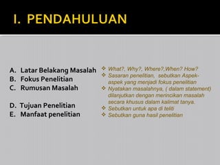 A. Latar Belakang Masalah
B. Fokus Penelitian
C. Rumusan Masalah
D. Tujuan Penelitian
E. Manfaat penelitian

 What?, Why?, Where?,When? How?
 Sasaran penelitian, sebutkan Aspekaspek yang menjadi fokus penelitian
 Nyatakan masalahnya, ( dalam statement)
dilanjutkan dengan merincikan masalah
secara khusus dalam kalimat tanya.
 Sebutkan untuk apa di teliti
 Sebutkan guna hasil penelitian

 