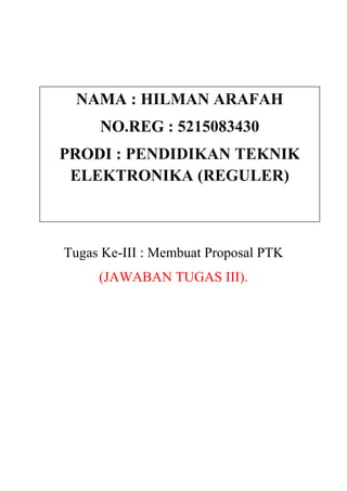 NAMA : HILMAN ARAFAH
     NO.REG : 5215083430
PRODI : PENDIDIKAN TEKNIK
 ELEKTRONIKA (REGULER)



Tugas Ke-III : Membuat Proposal PTK
     (JAWABAN TUGAS III).
 