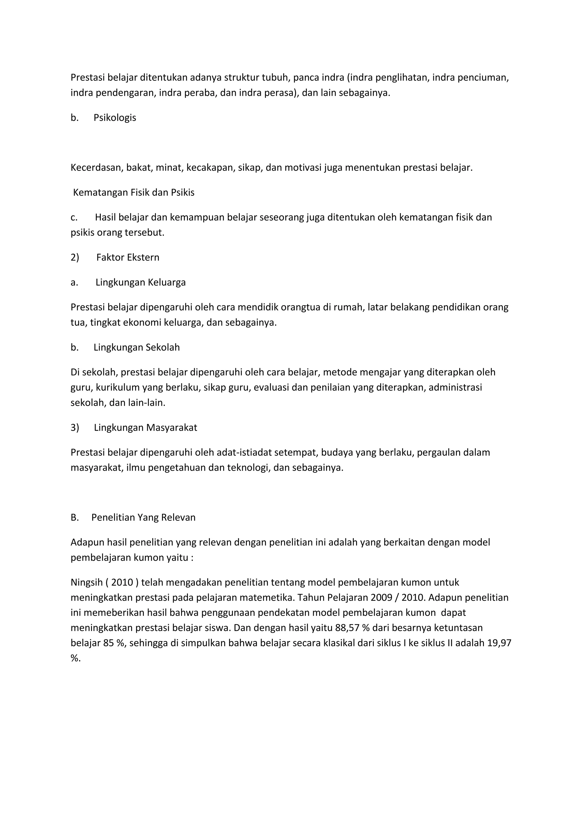 Prestasi belajar ditentukan adanya struktur tubuh, panca indra (indra penglihatan, indra penciuman,
indra pendengaran, indra peraba, dan indra perasa), dan lain sebagainya.

b.   Psikologis



Kecerdasan, bakat, minat, kecakapan, sikap, dan motivasi juga menentukan prestasi belajar.

Kematangan Fisik dan Psikis

c.    Hasil belajar dan kemampuan belajar seseorang juga ditentukan oleh kematangan fisik dan
psikis orang tersebut.

2)    Faktor Ekstern

a.   Lingkungan Keluarga

Prestasi belajar dipengaruhi oleh cara mendidik orangtua di rumah, latar belakang pendidikan orang
tua, tingkat ekonomi keluarga, dan sebagainya.

b.   Lingkungan Sekolah

Di sekolah, prestasi belajar dipengaruhi oleh cara belajar, metode mengajar yang diterapkan oleh
guru, kurikulum yang berlaku, sikap guru, evaluasi dan penilaian yang diterapkan, administrasi
sekolah, dan lain-lain.

3)   Lingkungan Masyarakat

Prestasi belajar dipengaruhi oleh adat-istiadat setempat, budaya yang berlaku, pergaulan dalam
masyarakat, ilmu pengetahuan dan teknologi, dan sebagainya.



B.   Penelitian Yang Relevan

Adapun hasil penelitian yang relevan dengan penelitian ini adalah yang berkaitan dengan model
pembelajaran kumon yaitu :

Ningsih ( 2010 ) telah mengadakan penelitian tentang model pembelajaran kumon untuk
meningkatkan prestasi pada pelajaran matemetika. Tahun Pelajaran 2009 / 2010. Adapun penelitian
ini memeberikan hasil bahwa penggunaan pendekatan model pembelajaran kumon dapat
meningkatkan prestasi belajar siswa. Dan dengan hasil yaitu 88,57 % dari besarnya ketuntasan
belajar 85 %, sehingga di simpulkan bahwa belajar secara klasikal dari siklus I ke siklus II adalah 19,97
%.
 