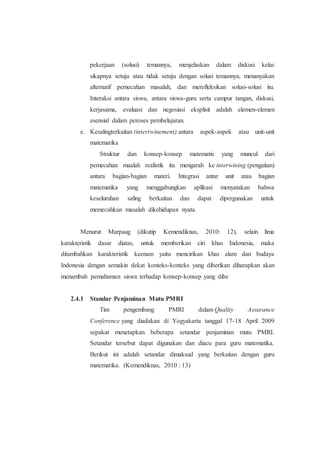 pekerjaan (solusi) temannya, menjelaskan dalam diskusi kelas
sikapnya setuju atau tidak setuju dengan solusi temannya, menanyakan
alternatif pemecahan masalah, dan merefleksikan solusi-solusi itu.
Interaksi antara siswa, antara siswa-guru serta campur tangan, diskusi,
kerjasama, evaluasi dan negosiasi eksplisit adalah elemen-elemen
esensial dalam peroses pembelajaran.
e. Kesalingterkaitan (intertwinement) antara aspek-aspek atau unit-unit
matematika
Struktur dan konsep-konsep matematis yang muncul dari
pemecahan maalah realistik itu mengarah ke interwining (pengaitan)
antara bagian-bagian materi. Integrasi antar unit atau bagian
matematika yang menggabungkan aplikasi menyatakan bahwa
keseluruhan saling berkaitan dan dapat dipergunakan untuk
memecahkan masalah dikehidupan nyata.
Menurut Marpaug (dikutip Kemendiknas, 2010: 12), selain lima
karakteristik dasar diatas, untuk memberikan ciri khas Indonesia, maka
ditambahkan karakteristik keenam yaitu mencirikan khas alam dan budaya
Indonesia dengan semakin dekat konteks-konteks yang diberikan diharapkan akan
menambah pemahaman siswa terhadap konsep-konsep yang dibe
2.4.1 Standar Penjaminan Mutu PMRI
Tim pengembang PMRI dalam Quality Assurance
Conference yang diadakan di Yogyakarta tanggal 17-18 April 2009
sepakat menetapkan beberapa setandar penjaminan mutu PMRI.
Setandar tersebut dapat digunakan dan diacu para guru matematika.
Berikut ini adalah setandar dimaksud yang berkaitan dengan guru
matematika. (Kemendiknas, 2010 : 13)
 