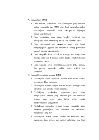 A. Standar Guru PMRI
1. Guru memiliki pengetahuan dan keterampilan yang memadai
tentang matematika dan PMRI serta dapat menerapkan dalam
pembelajaran matematika untuk menciptakan lingkungan
belajar yang kondusif.
2. Guru memfasilitasi siswa dalam berpikir, berdiskusi, dan
bernegosiasi untuk mendorong inisiatif dan kreatifitas siswa.
3. Guru mendampingi dan mendorong siswa agar berani
mengungkapkan gagasan dan menemukan strategi pemecahan
masalah menurut mereka sendiri.
4. Guru mengelola kelas sedemikian sehingga mendorong siswa
bekerja sama dan berdiskusi dalam rangka pengkonstruksian
pengetahuan siswa
5. Guru bersama siswa menyarikan (summarize) fakta, konsep,
dan perinsip matematika melalui proses refleksi dan
konfirmasi.
B. Standar Pembelajaran Menurut PMRI
1. Pembelajaran dapat memenuhi tuntutan ketercapaian standar
kompetensi dalam kurikulum
2. Pembelajaran diawali dengan masalah realistik sehingga siswa
termotivasi dan terbantu belajar matemtika.
3. Pembelajaran memberikan kesempatan pada siswa
mengeksplorasi masalah yang diberikan guru dan berdiskusi
sehingga siswa dapat saling belajar dalam rangka
pengkonstruksian pengetahuan.
4. Pembelajaran mengaitkan berbagai konsep matematika untuk
membuat pembelajaran lebih bermakna dan membentuk
pengetahuan yang utuh.
5. Pembelajaran diakhiri dengan refleksi dan konfirmasi untuk
menyarikan fakta, konsep, dan perinsip matematika yang telah
 