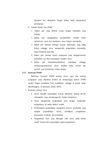 dipelajari dan dilanjutkan dengan latihan untuk memperkuat
pemahaman
C. Standar Bahan Ajar PMRI
1. Bahan ajar yang disusun sesuai dengan kurikulum yang
berlaku.
2. Bahan ajar menggunakan permasalahan realistik untuk
memotivasi siswa dan membantu siswa belajar matematika.
3. Bahan ajar memuat berbagai konsep matematika yang saling
terkait sehingga siswa memperoleh pengetahuan matematika
yang bermakna dan utuh.
4. Bahan ajar memuat materi pengayaan yang mengakomodasi
perbedaan cara dan kemampuan berpikir siswa.
5. Bahan ajar dirumuskan/disajiakan sedamikian sehingga
mendorong/memotivasi siswa berpikir kritis, kreatif dan
inovatif serta berinteraksi dalam belajar.
2.4.2 Konsepsi PMRI
Beberapa konsepsi PMRI tentang siswa, guru dan tentang
pengajaran yang diuraikan berikut ini mempertegas bahwa PMRI
sejalan dengan paradigma baru pendidikan, sehingga ia pantas untuk
dikembangkan di Indonesia (Hadi, 2005).
1. Konsepsi tentang siswa.
 Siswa memiliki seperangkat konsep alternative tentang ide-ide
matematika yang memepengaruhi belajar selanjutnya.
 Siswa memperoleh pengetahuan baru dengan membentuk
pengetahuan itu untuk dirinya sendiri
 Pembentukan pengetahuan merupakan peroses perubahan yang
meliputi penambahan, kreasi, modifikasi, penghalusan,
penyusunan kembali, dan penolakan
 Pengetahuan baru yang dibangun oleh siswa untuk dirinya
sendiri berasal dari seperangkat ragam pengalaman.
 