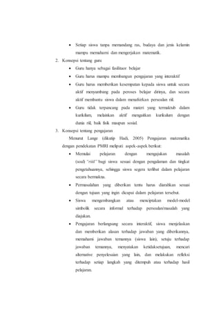  Setiap siswa tanpa memandang ras, budaya dan jenis kelamin
mampu memahami dan mengerjakan matematik.
2. Konsepsi tentang guru
 Guru hanya sebagai fasilitaor belajar
 Guru harus mampu membangun pengajaran yang interaktif
 Guru harus memberikan kesempatan kepada siswa untuk secara
aktif menyumbang pada peroses belajar dirinya, dan secara
aktif membantu siswa dalam menafsirkan persoalan riil.
 Guru tidak terpancang pada materi yang termaktub dalam
kurikilum, melainkan aktif mengaitkan kurikulum dengan
dunia riil, baik fisik maupun sosial.
3. Konsepsi tentang pengajaran
Menurut Lange (dikutip Hadi, 2005) Pengajaran matematika
dengan pendekatan PMRI meliputi aspek-aspek berikut:
 Memulai pelajaran dengan mengajukan masalah
(soal) “riiil” bagi siswa sesuai dengan pengalaman dan tingkat
pengetahuannya, sehingga siswa segera terlibat dalam pelajaran
secara bermakna.
 Permasalahan yang diberikan tentu harus diarahkan sesuai
dengan tujuan yang ingin dicapai dalam pelajaran tersebut.
 Siswa mengembangkan atau menciptakan model-model
simbolik secara informal terhadap persoalan/masalah yang
diajukan.
 Pengajaran berlangsung secara interaktif, siswa menjelaskan
dan memberikan alasan terhadap jawaban yang diberikannya,
memahami jawaban temannya (siswa lain), setuju terhadap
jawaban temannya, menyatakan ketidaksetujuan, mencari
alternative penyelesaian yang lain, dan melakukan refleksi
terhadap setiap langkah yang ditempuh atau terhadap hasil
pelajaran.
 