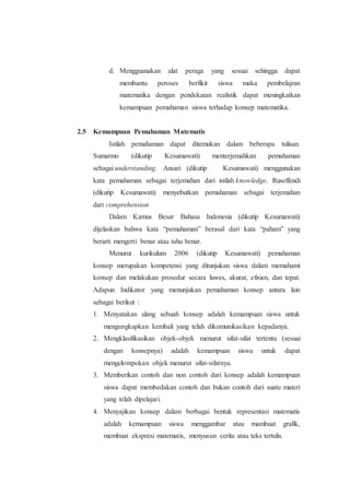 d. Mengguanakan alat peraga yang sesuai sehingga dapat
membantu peroses berfikir siswa maka pembelajran
matematika dengan pendekatan realistik dapat meningkatkan
kemampuan pemahaman siswa terhadap konsep matematika.
2.5 Kemampuan Pemahaman Matematis
Istilah pemahaman dapat ditemukan dalam beberapa tulisan.
Sumarmo (dikutip Kesumawati) menterjemahkan pemahaman
sebagai understanding. Ansari (dikutip Kesumawati) menggunakan
kata pemahaman sebagai terjemahan dari istilah knowledge. Ruseffendi
(dikutip Kesumawati) menyebutkan pemahaman sebagai terjemahan
dari comprehension
Dalam Kamus Besar Bahasa Indonesia (dikutip Kesumawati)
dijelaskan bahwa kata “pemahaman” berasal dari kata “paham” yang
berarti mengerti benar atau tahu benar.
Menurut kurikulum 2006 (dikutip Kesumawati) pemahaman
konsep merupakan kompetensi yang ditunjukan siswa dalam memahami
konsep dan melakukan prosedur secara luwes, akurat, efisien, dan tepat.
Adapun Indikator yang menunjukan pemahaman konsep antara lain
sebagai berikut :
1. Menyatakan ulang sebuah konsep adalah kemampuan siswa untuk
mengungkapkan kembali yang telah dikomunikasikan kepadanya.
2. Mengklasifikasikan objek-objek menurut sifat-sifat tertentu (sesuai
dengan konsepnya) adalah kemampuan siswa untuk dapat
mengelompokan objek menurut sifat-sifatnya.
3. Memberikan contoh dan non contoh dari konsep adalah kemampuan
siswa dapat membedakan contoh dan bukan contoh dari suatu materi
yang telah dipelajari.
4. Menyajikan konsep dalam berbagai bentuk representasi matematis
adalah kemampuan siswa menggambar atau mambuat grafik,
membuat ekspresi matematis, menyusun cerita atau teks tertulis.
 