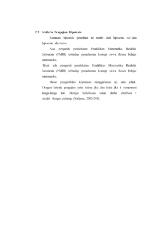 2.7 Kriteria Pengujian Hipotesis
Rumusan hipotesis penelitian ini terdiri dari hipotesis nol dan
hipotesis alternative .
Ada pengaruh pendekatan Pendidikan Matematika Realistik
Indonesia (PMRI) terhadap pemahaman konsep siswa dalam belajar
matematika.
Tidak ada pengaruh pendekatan Pendidikan Matematika Realistik
Indonesia (PMRI) terhadap pemahaman konsep siswa dalam belajar
matematika.
Dasar pengambilan keputusan menggunakan uji satu pihak.
Dengan kriteria pengujian yaitu terima jika dan tolak jika t mempunyai
harga-harga lain. Derajat kebebasan untuk daftar distribusi t
adalah dengan peluang (Sudjana, 2005:243).
 