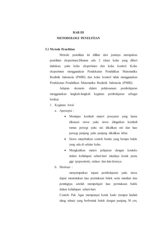 BAB III
METODOLOGI PENELITIAN
3.1 Metode Penelitian
Metode penelitian ini dilihat dari jenisnya merupakan
penelitian eksperimen.Dimana ada 2 (dua) kelas yang diberi
tindakan, yaitu kelas eksperimen dan kelas kontrol. Kelas
eksperimen menggunakan Pendekatan Pendidikan Matematika
Realistik Indonesia (PMRI) dan kelas kontrol tidak menggunakan
Pendekatan Pendidikan Matematika Realistik Indonesia (PMRI).
Adapun skenario dalam pelaksanaan pembelajaran
menggunakan langkah-langkah kegiatan pembelajaran sebagai
berikut:
1. Kegiatan Awal
a. Apersepsi :
 Meninjau kembali materi prasyarat yang harus
dikuasai siswa yaitu siswa diingatkan kembali
rumus persegi yaitu sisi dikalikan sisi dan luas
persegi panjang yaitu panjang dikalikan lebar.
 Siswa mnyebutkan contoh benda yang berupa balok
yang ada di sekitar kelas.
 Mengkaitkan materi pelajaran dengan konteks
dalam kehidupan sehari-hari misalnya kotak pasta
gigi (pepsodent), etalase dan lain-lainnya.
b. Motivasi :
menyampaikan tujuan pembelajaran yaitu siswa
dapat menentukan luas permukaan balok serta manfaat dan
pentingnya setelah mempelajari luas permukaan balok
dalam kehidupan sehari-hari.
Contoh: Pak Agus mempunyai kotak kado (tempat hadiah
ulang tahun) yang berbentuk balok dengan panjang 30 cm,
 