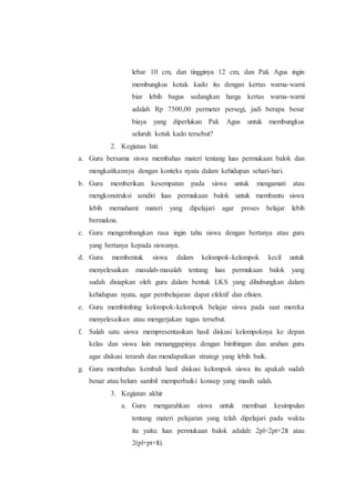 lebar 10 cm, dan tingginya 12 cm, dan Pak Agus ingin
membungkus kotak kado itu dengan kertas warna-warni
biar lebih bagus sedangkan harga kertas warna-warni
adalah Rp 7500,00 permeter persegi, jadi berapa besar
biaya yang diperlukan Pak Agus untuk membungkus
seluruh kotak kado tersebut?
2. Kegiatan Inti
a. Guru bersama siswa membahas materi tentang luas permukaan balok dan
mengkaitkannya dengan konteks nyata dalam kehidupan sehari-hari.
b. Guru memberikan kesempatan pada siswa untuk mengamati atau
mengkonstruksi sendiri luas permukaan balok untuk membantu siswa
lebih memahami materi yang dipelajari agar proses belajar lebih
bermakna.
c. Guru mengembangkan rasa ingin tahu siswa dengan bertanya atau guru
yang bertanya kepada siswanya.
d. Guru membentuk siswa dalam kelompok-kelompok kecil untuk
menyelesaikan masalah-masalah tentang luas permukaan balok yang
sudah disiapkan oleh guru dalam bentuk LKS yang dihubungkan dalam
kehidupan nyata, agar pembelajaran dapat efektif dan efisien.
e. Guru membimbing kelompok-kelompok belajar siswa pada saat mereka
menyelesaikan atau mengerjakan tugas tersebut.
f. Salah satu siswa mempresentasikan hasil diskusi kelompoknya ke depan
kelas dan siswa lain menanggapinya dengan bimbingan dan arahan guru
agar diskusi terarah dan mendapatkan strategi yang lebih baik.
g. Guru membahas kembali hasil diskusi kelompok siswa itu apakah sudah
benar atau belum sambil memperbaiki konsep yang masih salah.
3. Kegiatan akhir
a. Guru mengarahkan siswa untuk membuat kesimpulan
tentang materi pelajaran yang telah dipelajari pada waktu
itu yaitu: luas permukaan balok adalah: 2pl+2pt+2lt atau
2(pl+pt+lt).
 