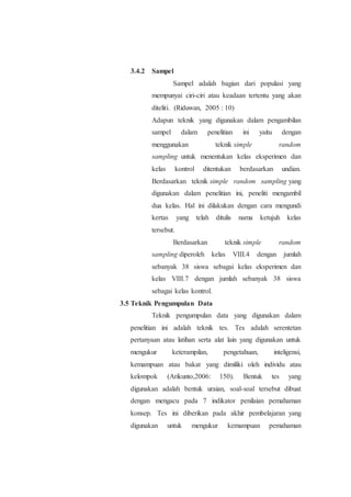 3.4.2 Sampel
Sampel adalah bagian dari populasi yang
mempunyai ciri-ciri atau keadaan tertentu yang akan
diteliti. (Riduwan, 2005 : 10)
Adapun teknik yang digunakan dalam pengambilan
sampel dalam penelitian ini yaitu dengan
menggunakan teknik simple random
sampling untuk menentukan kelas eksperimen dan
kelas kontrol ditentukan berdasarkan undian.
Berdasarkan teknik simple random sampling yang
digunakan dalam penelitian ini, peneliti mengambil
dua kelas. Hal ini dilakukan dengan cara mengundi
kertas yang telah ditulis nama ketujuh kelas
tersebut.
Berdasarkan teknik simple random
sampling diperoleh kelas VIII.4 dengan jumlah
sebanyak 38 siswa sebagai kelas eksperimen dan
kelas VIII.7 dengan jumlah sebanyak 38 siswa
sebagai kelas kontrol.
3.5 Teknik Pengumpulan Data
Teknik pengumpulan data yang digunakan dalam
penelitian ini adalah teknik tes. Tes adalah serentetan
pertanyaan atau latihan serta alat lain yang digunakan untuk
mengukur keterampilan, pengetahuan, inteligensi,
kemampuan atau bakat yang dimiliki oleh individu atau
kelompok (Arikunto,2006: 150). Bentuk tes yang
digunakan adalah bentuk uraian, soal-soal tersebut dibuat
dengan mengacu pada 7 indikator penilaian pemahaman
konsep. Tes ini diberikan pada akhir pembelajaran yang
digunakan untuk mengukur kemampuan pemahaman
 
