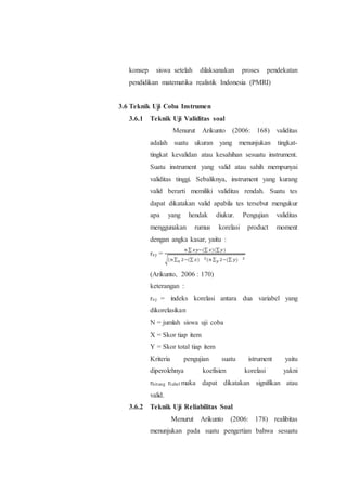 konsep siswa setelah dilaksanakan proses pendekatan
pendidikan matematika realistik Indonesia (PMRI)
3.6 Teknik Uji Coba Instrumen
3.6.1 Teknik Uji Validitas soal
Menurut Arikunto (2006: 168) validitas
adalah suatu ukuran yang menunjukan tingkat-
tingkat kevalidan atau kesahihan sesuatu instrument.
Suatu instrument yang valid atau sahih mempunyai
validitas tinggi. Sebaliknya, instrument yang kurang
valid berarti memiliki validitas rendah. Suatu tes
dapat dikatakan valid apabila tes tersebut mengukur
apa yang hendak diukur. Pengujian validitas
menggunakan rumus korelasi product moment
dengan angka kasar, yaitu :
rxy =
𝑛 ∑ 𝑥𝑦−(∑ 𝑥)(∑ 𝑦)
√(𝑛 ∑ 2−(∑ 𝑥) 2(𝑛 ∑ 2−(∑ 𝑦) 2
𝑦𝑥
(Arikunto, 2006 : 170)
keterangan :
rxy = indeks korelasi antara dua variabel yang
dikorelasikan
N = jumlah siswa uji coba
X = Skor tiap item
Y = Skor total tiap item
Kriteria pengujian suatu istrument yaitu
diperolehnya koefisien korelasi yakni
rhitung rtabel maka dapat dikatakan signifikan atau
valid.
3.6.2 Teknik Uji Reliabilitas Soal
Menurut Arikunto (2006: 178) realibitas
menunjukan pada suatu pengertian bahwa sesuatu
 