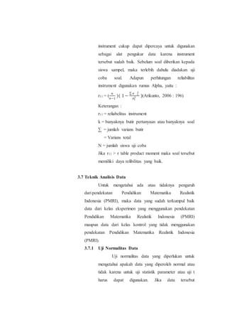 instrument cukup dapat dipercaya untuk digunakan
sebagai alat pengukur data karena instrument
tersebut sudah baik. Sebelum soal diberikan kepada
siswa sampel, maka terlebih dahulu diadakan uji
coba soal. Adapun perhitungan reliabilitas
instrument digunakan rumus Alpha, yaitu :
r11 = (
𝑛
𝑛−1
)( 1−
∑ 𝜎 𝑡
2
𝜎𝑡
2 )(Arikunto, 2006 : 196)
Keterangan :
r11 = reliabelitas instrument
k = banyaknya butir pertanyaan atau banyaknya soal
∑ = jumlah varians butir
= Varians total
N = jumlah siswa uji coba
Jika r11 > r table product moment maka soal tersebut
memiliki daya relibilitas yang baik.
3.7 Teknik Analisis Data
Untuk mengetahui ada atau tidaknya pengaruh
dari pendekatan Pendidikan Matematika Realistik
Indonesia (PMRI), maka data yang sudah terkumpul baik
data dari kelas eksperimen yang menggunakan pendekatan
Pendidikan Matematika Realistik Indonesia (PMRI)
maupun data dari kelas kontrol yang tidak menggunakan
pendekatan Pendidikan Matematika Realistik Indonesia
(PMRI).
3.7.1 Uji Normalitas Data
Uji normalitas data yang diperlukan untuk
mengetahui apakah data yang diperoleh normal atau
tidak karena untuk uji statistik parameter atau uji t
harus dapat digunakan. Jika data tersebut
 