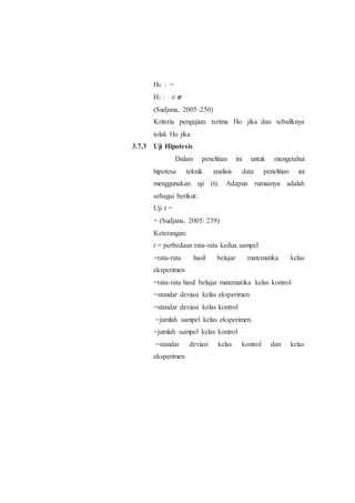 H0 : =
H1 : ≠ 𝝈
(Sudjana, 2005 :250)
Kriteria pengujian: terima Ho jika dan sebaliknya
tolak Ho jika
3.7.3 Uji Hipotesis
Dalam penelitian ini untuk mengetahui
hipotesa teknik analisis data penelitian ini
menggunakan uji (t). Adapun rumusnya adalah
sebagai berikut:
Uji t =
= (Sudjana, 2005: 239)
Keterangan:
t = perbedaan rata-rata kedua sampel
=rata-rata hasil belajar matematika kelas
eksperimen
=rata-rata hasil belajar matematika kelas kontrol
=standar deviasi kelas eksperimen
=standar deviasi kelas kontrol
=jumlah sampel kelas eksperimen
=jumlah sampel kelas kontrol
=standar deviasi kelas kontrol dan kelas
eksperimen
 
