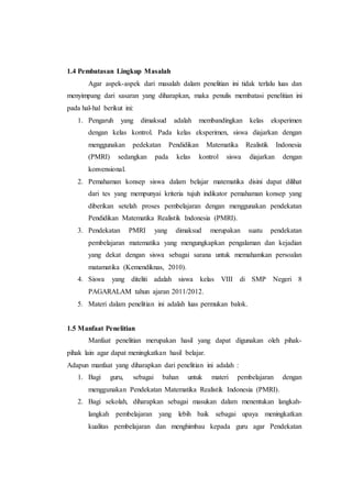 1.4 Pembatasan Lingkup Masalah
Agar aspek-aspek dari masalah dalam penelitian ini tidak terlalu luas dan
menyimpang dari sasaran yang diharapkan, maka penulis membatasi penelitian ini
pada hal-hal berikut ini:
1. Pengaruh yang dimaksud adalah membandingkan kelas eksperimen
dengan kelas kontrol. Pada kelas eksperimen, siswa diajarkan dengan
menggunakan pedekatan Pendidikan Matematika Realistik Indonesia
(PMRI) sedangkan pada kelas kontrol siswa diajarkan dengan
konvensional.
2. Pemahaman konsep siswa dalam belajar matematika disini dapat dilihat
dari tes yang mempunyai kriteria tujuh indikator pemahaman konsep yang
diberikan setelah proses pembelajaran dengan menggunakan pendekatan
Pendidikan Matematika Realistik Indonesia (PMRI).
3. Pendekatan PMRI yang dimaksud merupakan suatu pendekatan
pembelajaran matematika yang mengungkapkan pengalaman dan kejadian
yang dekat dengan siswa sebagai sarana untuk memahamkan persoalan
matamatika (Kemendiknas, 2010).
4. Siswa yang diteliti adalah siswa kelas VIII di SMP Negeri 8
PAGARALAM tahun ajaran 2011/2012.
5. Materi dalam penelitian ini adalah luas permukan balok.
1.5 Manfaat Penelitian
Manfaat penelitian merupakan hasil yang dapat digunakan oleh pihak-
pihak lain agar dapat meningkatkan hasil belajar.
Adapun manfaat yang diharapkan dari penelitian ini adalah :
1. Bagi guru, sebagai bahan untuk materi pembelajaran dengan
menggunakan Pendekatan Matematika Realistik Indonesia (PMRI).
2. Bagi sekolah, diharapkan sebagai masukan dalam menentukan langkah-
langkah pembelajaran yang lebih baik sebagai upaya meningkatkan
kualitas pembelajaran dan menghimbau kepada guru agar Pendekatan
 