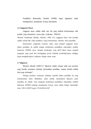 Pendidikan Matematika Realistis (PMRI) dapat digunakan untuk
meningkatkan pemahaman konsep matematika.
1.6 Anggaran Dasar
Anggaran dasar adalah salah satu hal yang diyakini kebenarannya oleh
peneliti yang dirumuskan secara jelas, (Arikunto, 2006:65).
Menurut Surakhmad (dikutip Arikunto, 2006: 65), anggapan dasar atau postulat
adalah sebuah titik tolak pemikiran yang kebenarannya diterima oleh penyelidik.
Berdasarkan pengertian tersebut, maka yang menjadi anggapan dasar
dalam penelitian ini adalah dengan pendekatan pendidikan matematika realistik
Indonesia (PMRI) siswa menjadi pembelajar yang aktif bukan hanya manjadi
pengamat yang pasif dan bertanggung jawab terhadap pembelajarannya sehingga
dapat menghubungkan pelajaran dengan dunia nyata.
1.7 Hipotesis
Menurut arikunto (2006:71) “hipotesis adalah sebagai salah satu jawaban
yang bersifat sementara terhadap permaslahan penelitian, sampai terbukti melalui
data yang terkumpul”.
Sebagai jawaban sementara terhadap masalah dalam penelitian ini yang
kebenarannya harus dibuktikan, maka penulis merumuskan hipotesis pada
penelitian ini adalah “Ada pengaruh pendekatan pendidikan matematika realistik
Indonesia (PMRI) terhadap pemahaman konsep siswa dalam belajar matematika
kelas VIII di SMP Negeri 8 PAGARALAM”
 
