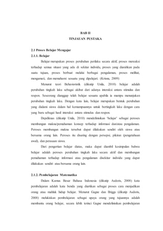 BAB II
TINJAUAN PUSTAKA
2.1 Proses Belajar Mengajar
2.1.1. Belajar
Belajar merupakan proses perubahan perilaku secara aktif, proses mereaksi
terhadap semua situasi yang ada di sekitar individu, proses yang diarahkan pada
suatu tujuan, proses berbuat melalui berbagai pengalaman, proses melihat,
mengamati, dan memahami sesuatu yang dipelajari. (Krisna, 2009)
Menurut teori Behavioristik (dikutip Unila, 2010) belajar adalah
perubahan tingkah laku sebagai akibat dari adanya interaksi antara stimulus dan
respon. Seseorang dianggap telah belajar sesuatu apabila ia mampu menunjukan
perubahan tingkah laku. Dengan kata lain, belajar merupakan bentuk perubahan
yang dialami siswa dalam hal kemampuannya untuk bertingkah laku dengan cara
yang baru sebagai hasil interaksi antara stimulus dan respon.
Depdiknas (dikutip Unila, 2010) mendefinisikan ‘belajar’ sebagai peroses
membangun makna/pemahaman konsep terhadap informasi dan/atau pengalaman.
Peroses membangun makna tersebut dapat dilakukan sendiri oleh siswa atau
bersama orang lain. Peroses itu disaring dengan persepsi, pikiran (pengetahuan
awal), dan perasaan siswa.
Dari pengertian belajar diatas, maka dapat diambil kesimpulan bahwa
belajar adalah peroses perubahan tingkah laku secara aktif dan membangun
pemahaman terhadap informasi atau pengalaman disekitar individu yang dapat
dilakukan sendiri atau bersama orang lain.
2.1.2. Pembelajaran Matematika
Dalam Kamus Besar Bahasa Indonesia (dikutip Asdoris, 2008) kata
pembelajaran adalah kata benda yang diartikan sebagai proses cara menjadikan
orang atau mahluk hidup belajar. Menurut Gagne dan Briggs (dikutip Asdoris,
2008) melukiskan pembelajaran sebagai upaya orang yang tujuannya adalah
membantu orang belajar, secara lebih terinci Gagne mendefinisikan pembelajaran
 