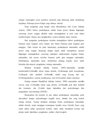 sebagai seperangkat acara peristiwa eksternal yang dirancang untuk mendukung
terjadinya beberapa proses belajar yang sifatnya internal.
Suatu pengertian yang hampir sama dikemukakan oleh Corey (dikutip
Asdoris, 2008) bahwa pembelajaran adalah Suatu proses dimana lingkungan
seseorang secara sengaja dikelola untuk memungkinkan ia turut serta dalam
kondisi-kondisi khusus atau menghasilkan respon terhadap situasi tertentu.
Dari pengertian pembelajaran tersebut menunjukkan bahwa pembelajaran
berpusat pada kegiatan siswa belajar dan bukan berpusat pada kegiatan guru
mengajar. Oleh karena itu pada hakekatnya pembelajaran matematika adalah
proses yang sengaja dirancang dengan tujuan untuk menciptakan suasana
lingkungan memungkinkan seseorang (sipelajar) melaksanakan kegiatan belajar
matematika, dan proses tersebut berpusat pada guru mengajar matematika.
Pembelajaran matematika harus memberikan peluang kepada siswa untuk
berusaha dan mencari pengalaman tentang matematika.
Menurut Soedjadi (dikutip Asdoris, 2009) matematika memiliki
karakteristik:(1).Memiliki obyek kajian abstrak, (2).Bertumpu pada kesepakatan,
(3).Berpola pikir deduktif, 4).Memiliki simbol yang kosong dari arti,
(5).Memperhatikan semesta pembicaraan, dan (6).Konsisten dalam sistemnya.
Sedang menurut Depdikbud (dikutip Asdoris, 2009) matematika memiliki
ciri-ciri, yaitu (1).Memiliki obyek yang abstrak, (2).Memiliki pola pikir deduktif
dan konsisten, dan (3).tidak dapat dipisahkan dari perkembangan ilmu
pengetahuan dan teknologi (IPTEK).
Berdasarkan hal tersebut di atas dalam pembelajaran matematika perlu
disesuaikan dengan perkembangan kognitif siswa, dimulai dari yang konkrit
menuju abstrak. Namun demikian meskipun obyek pembelajaran matematika
adalah abstrak, tetapi mengingat kemampuan berpikir siswa Sekolah Dasar yang
masih dalam tahap operasional konkrit, maka untuk memahami konsep dan
prinsip masih diperlukan pengalaman melalui objek kongkrit.
 