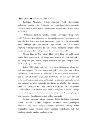 2.2 Pendekatan Matematika Realistik Indonesia
Pendidikan Matematika Realistik Indonesia (PMRI) dikembangkan
berdasarkan pemikiran Hans Freudenthal yang berpendapat bahwa matematika
merupakan aktivitas insani (human activities) dan harus dikaitkan dengan realitas
(Hadi, 2003).
Berdasarkan pemikiran tersebut, menurut Gravemeijer (dikutip Hadi,
2003) PMR mempunyai ciri antara lain, bahwa dalam peroses pembelajaran siswa
harus diberikan kesempatan untuk menemukan kembali (to reinvent)matematika
melalui bimbingan guru, dan menurut Lange (dikutip Hadi, 2003) bahwa
penemuan kembali (reinvention) ide dan konsep matematika tersebut harus
dimulai dari penjelajahan berbagai situasi dan persoalan “dunia rill”
Menurut Blum & Niss (dikutip Hadi, 2003) Dunia riil adalah segala
sesuatu diluar matematika. Ia bisa berupa mata pelajaran lain selain matematika,
atau bidang ilmu yang berbeda dengan matematika, atau pun kehidupan sehari-
hari dan lingkungan sekitar kita.
Dalam RME, dunia nyata (real world) dapat dimanfaatkan sebagai titik
awal pengembangan ide dan konsep matematika. Blum dan Niss (dikutip
Kemendiknas, 2010) menyatakan “real world is the world outside mathematics,
such as subject matter other than mathematic, or our daily life and
environment” artinya, dunia nyata adalah segala sesuatu diluar matematika seperti
pada pelajaran lain selain matematika, atau kehidupan sehari-hari dan lingkungan
sekitar kita. Sementara itu, Lange (dikutip Kemendiknas, 2010) menyatakan
: “Real world as a concrete real world which is transferred to students through
mathematical application” artinya, dunia nyata sebagai suatu dunia yang kongkret
yang disampaikan kepada siswa melalui aplikasi matematika
Menurut Marpaung (dikutip Hammad, 2009) Pendidikan Matematika
Realistik Indonesia (PMRI) merupakan pendekatan dalam pembelajaran
matematika yang sesuai dengan paradigma pendidikan sekarang. PMRI
menginginkan adanya perubahan dalam paradigma pembelajaran, yaitu dari
paradigma mengajar menjadi paradigma belajar.
 