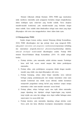 Menurut Zulkarnain (dikutip Hammad, 2009) PMRI juga menekankan
untuk membawa matematika pada pengajaran bermakna dengan mengkaitkannya
dalam kehidupan nyata sehari-hari yang bersifat realistik. Siswa disajikan
masalah-masalah kontekstual, yaitu masalah-masalah yang berkaitan dengan
situasi realistik. Kata realistik disini dimaksudkan sebagai suatu situasi yang dapat
dibayangkan oleh siswa atau menggambarkan situasi dalam dunia nyata.
2.3 Prinsip-prinsip PMRI
Sejalan dengan konsep asalnya, menurut Marpaung (dikutip Kemendiknas,
2010) PMRI dikembangkan dari tiga perinsip dasar yang mengawali RME,
yaitu guided reinvention and progressive mathematization(penemuan terbimbing
dan matematisasi progresif), didactical phenomenology(fenomologi didaktis),
serta self developed models (model dikembangkan sendiri). Perinsip RME
menurut Heuvel-Panhuizen dikutip Kemendiknas (2010: 10) adalah sebagai
berikut.
a. Perinsip aktivitas, yaitu matematika adalah aktivitas manusia. Pembelajar
harus aktif baik secara mental maupun fisik dalam pembelajaran
matematika.
b. Perinsip relitas, yaitu pembelajaran seyogyanya dimulai dengan masalah-
masalah yang relistik atau dapat dibayangkan oleh siswa.
c. Perinsip berjenjang, artinya dalam belajar matemtika siswa melewati
berbagai jenjang pemahaman,yaitu dari mampu menemukan solusi suatu
masalah kontekstual atau relistik secara informal, melalui skematisasi
memperoleh pengetahuan tentang hal-hal yang mendasar sampai mampu
menemukan solusi suatu masalah matematis secara formal.
d. Perinsip jalinan, artinya berbagai aspek atau topik dalam matematika
jangan dipandang dan dipelajari sebagai bagian-bagian yang terpisah,
tetapi terjalin satu sama lain sehingga siswa dapat melihat hubungan antara
materi-materi itu secara lebih baik.
e. Perinsip interaksi, yaitu matematika dipandang sebagai aktivitas sosial.
Siswa perlu dan harus diberikan kesempatan menyampaikan strateginya
 