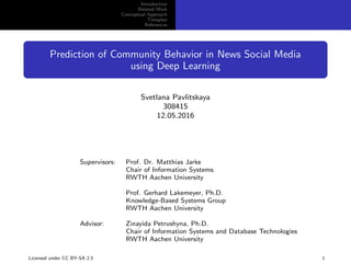 Introduction
Related Work
Conceptual Approach
Timeplan
References
Prediction of Community Behavior in News Social Media
using Deep Learning
Svetlana Pavlitskaya
308415
12.05.2016
Supervisors: Prof. Dr. Matthias Jarke
Chair of Information Systems
RWTH Aachen University
Prof. Gerhard Lakemeyer, Ph.D.
Knowledge-Based Systems Group
RWTH Aachen University
Advisor: Zinayida Petrushyna, Ph.D.
Chair of Information Systems and Database Technologies
RWTH Aachen University
Licensed under CC BY-SA 2.5 1
 