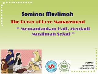 Seminar Muslimah
The Power of Love Management
“ Memantapkan Hati, Menjadi
Muslimah Sejati ”

#SMASH
@badarisku
085691363779

 