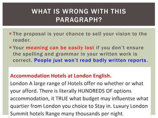  The proposal is your chance to sell your vision to the
reader.
 Your meaning can be easily lost if you don’t ensure
the spelling and grammar in your written work is
correct. People just won’t read badly written reports.
WHAT IS WRONG WITH THIS
PARAGRAPH?
 