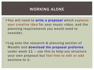You will need to write a proposal which explains
your creative idea for your music video, and the
planning requirements you would need to
consider.
Log onto the research & planning section of
Moodle and download the proposal proforma
under week 11 – use this to help you structure
your own proposal but feel free to edit or add
sections to it.
WORKING ALONE
 