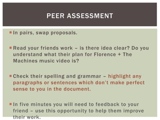  In pairs, swap proposals.
 Read your friends work – is there idea clear? Do you
understand what their plan for Florence + The
Machines music video is?
 Check their spelling and grammar – highlight any
paragraphs or sentences which don’t make perfect
sense to you in the document.
 In five minutes you will need to feedback to your
friend – use this opportunity to help them improve
their work.
PEER ASSESSMENT
 