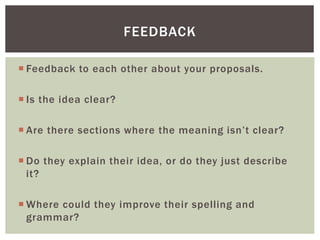  Feedback to each other about your proposals.
 Is the idea clear?
 Are there sections where the meaning isn’t clear?
 Do they explain their idea, or do they just describe
it?
 Where could they improve their spelling and
grammar?
FEEDBACK
 