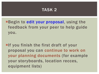 Begin to edit your proposal, using the
feedback from your peer to help guide
you.
If you finish the first draft of your
proposal you can continue to work on
your planning documents (for example
your storyboards, location recces,
equipment lists)
TASK 2
 