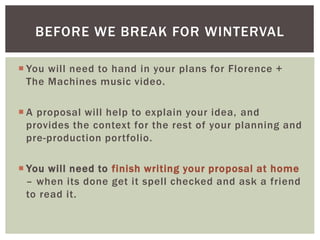  You will need to hand in your plans for Florence +
The Machines music video.
 A proposal will help to explain your idea, and
provides the context for the rest of your planning and
pre-production portfolio.
 You will need to finish writing your proposal at home
– when its done get it spell checked and ask a friend
to read it.
BEFORE WE BREAK FOR WINTERVAL
 