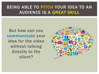 But how can you
communicate your
idea for the video
without talking
directly to the
client?
BEING ABLE TO PITCH YOUR IDEA TO AN
AUDIENCE IS A GREAT SKILL
 