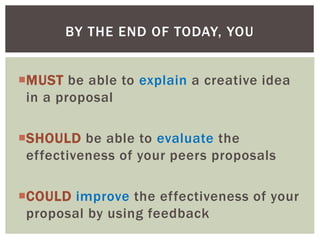 MUST be able to explain a creative idea
in a proposal
SHOULD be able to evaluate the
effectiveness of your peers proposals
COULD improve the effectiveness of your
proposal by using feedback
BY THE END OF TODAY, YOU
 