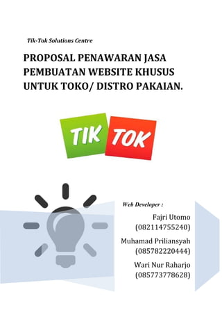 Tik-Tok Solutions Centre
Web Developer :
Fajri Utomo
(082114755240)
Muhamad Priliansyah
(085782220444)
Wari Nur Raharjo
(085773778628)
PROPOSAL PENAWARAN JASA
PEMBUATAN WEBSITE KHUSUS
UNTUK TOKO/ DISTRO PAKAIAN.
 