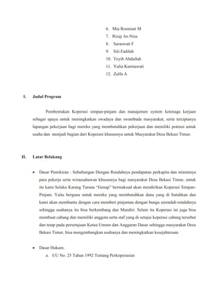 6. Mia Rosmiati M
7. Rizqi An Nisa
8. Saraswati F
9. Siti Fadilah
10. Toyib Abdullah
11. Yulia Kurniawati
12. Zulfa A
I. Judul Program
Pembentukan Koperasi simpan-pinjam dan manajemen system ketenaga kerjaan
sebagai upaya untuk meningkatkan swadaya dan swambada masyarakat, serta terciptanya
lapangan pekerjaan bagi mereka yang membutuhkan pekerjaan dan memiliki potensi untuk
usaha dan menjadi bagian dari Koperasi khususnya untuk Masyarakat Desa Bekasi Timur.
II. Latar Belakang
Dasar Pemikiran : Sehubungan Dengan Rendahnya pendapatan perkapita dan minimnya
para pekerja serta wirausahawan khususnya bagi masyarakat Desa Bekasi Timur, untuk
itu kami Selaku Karang Taruna “Genap” bermaksud akan mendirikan Koperasi Simpan-
Pinjam. Yaitu berguna untuk mereka yang membutuhkan dana yang di butuhkan dan
kami akan membantu dengan cara memberi pinjaman dengan bunga serendah-rendahnya
sehingga usahanya itu bisa berkembang dan Mandiri. Selain itu Koperasi ini juga bisa
membuat cabang dan memiliki anggota serta staf yang di setujui koperasi cabang tersebut
dan tetap pada persetujuan Ketua Umum dan Anggaran Dasar sehingga masyarakat Desa
Bekasi Timur, bisa mengembangkan usahanya dan meningkatkan kesejahteraan.
Dasar Hukum:
a. UU No. 25 Tahun 1992 Tentang Perkoperasian
 