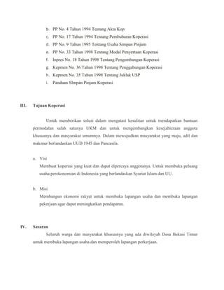 b. PP No. 4 Tahun 1994 Tentang Akta Kop
c. PP No. 17 Tahun 1994 Tentang Pembubaran Koperasi
d. PP No. 9 Tahun 1995 Tentang Usaha Simpan Pinjam
e. PP No. 33 Tahun 1998 Tentang Modal Penyertaan Koperasi
f. Inpres No. 18 Tahun 1998 Tentang Pengembangan Koperasi
g. Kepmen No. 36 Tahun 1998 Tentang Penggabungan Koperasi
h. Kepmen No. 35 Tahun 1998 Tentang Juklak USP
i. Panduan SImpan Pinjam Koperasi
III. Tujuan Koperasi
Untuk memberikan solusi dalam mengatasi kesulitan untuk mendapatkan bantuan
permodalan salah satunya UKM dan untuk mengembangkan kesejahteraan anggota
khususnya dan masyarakat umumnya. Dalam mewujudkan masyarakat yang maju, adil dan
makmur berlandaskan UUD 1945 dan Pancasila.
a. Visi
Membuat koperasi yang kuat dan dapat dipercaya anggotanya. Untuk membuka peluang
usaha perekonomian di Indonesia yang berlandaskan Syariat Islam dan UU.
b. Misi
Membangun ekonomi rakyat untuk membuka lapangan usaha dan membuka lapangan
pekerjaan agar dapat meningkatkan pendapatan.
IV. Sasaran
Seluruh warga dan masyarakat khususnya yang ada diwilayah Desa Bekasi Timur
untuk membuka lapangan usaha dan memperoleh lapangan perkerjaan.
 
