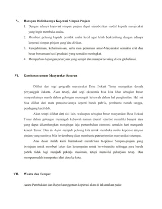 V. Harapan Didirikannya Koperasi Simpan Pinjam
1. Dengan adanya koperasi simpan pinjam dapat memberikan modal kepada masyarakat
yang ingin membuka usaha.
2. Memberi peluang kepada pemilik usaha kecil agar lebih berkembang dengan adanya
koperasi simpan pinjam yang kita dirikan.
3. Kesejahteraan, keharmonisan, serta rasa persatuan antar-Masyarakat semakin erat dan
besar bersamaan hasil produksi yang semakin meningkat.
4. Memperluas lapangan pekerjaan yang sempit dan mampu bersaing di era globalisasi.
VI. Gambaran umum Masyarakat Sasaran
Dilihat dari segi geografis masyarakat Desa Bekasi Timur merupakan daerah
penyanggah Jakarta. Akan tetapi, dari segi ekonomis bisa kita lihat sebagian besar
masyarakatnya masih dalam golongan menengah kebawah dalam hal penghasilan. Hal ini
bisa dilihat dari mata pencahariannya seperti buruh pabrik, pembantu rumah tangga,
pendagang kecil dsb.
Akan tetapi dilihat dari sisi lain, walaupun sebagian besar masyarakat Desa Bekasi
Timur dalam golongan menengah kebawah namun daerah tersebut memiliki banyak area
yang dapat dikembangkan mengingat laju pertumbuhan ekonomi semakin hari mengarah
kearah Timur. Dan ini dapat menjadi peluang kita untuk membuka usaha koperasi simpan
pinjam yang nantinya bila berkembang akan membantu perekonomian masyarakat setempat.
Atas dasar itulah kami bermaksud mendirikan Koperasi Simpan-pinjam yang
bertujuan untuk memberi lahan dan kesempatan untuk berwirausaha sehingga para buruh
pabrik tidak lagi menjadi pekerja musiman, tetapi memiliki pekerjaan tetap. Dan
mempermudah transportasi dari desa ke kota.
VII. Waktu dan Tempat
Acara Pembukaan dan Rapat keanggotaan koperasi akan di laksanakan pada:
 
