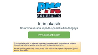 terimakasih
Serahkan urusan kepada spesialis di bidangnya
www.polmantic.com
Di proposal edisi public ini beberapa tulisan kami hapus karena trik kami melanggar kebijakan
facebook (tapi sebenarnya tetap aman dan telah kami gunakan selama ini)
dan ada gambar yg kami tutup karena privacy klien, silahkan hubungi kami utk proposal yg lebih
lengkap tanpa sensor.
 