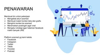 PENAWARAN
Membuat tim untuk pekerjaan
➢ Mengelola akun sosmed
➢ Membuat materi konten teks dan grafis
➢ Mengirim konten ke sosmed
➢ Meramaikan postingan agar viral
➢ Mengatur strategi agar halaman facebook
makin banyak LIKE
Platform sosmed yg kami kelola
✓ Facebook
✓ Instagram
✓ Twitter
✓ Tiktok
✓ Youtube
✓ Podcast
 