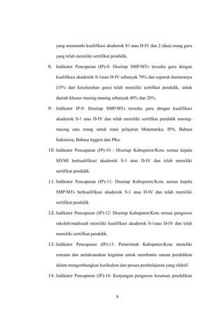 yang memenuhi kualifikasi akademik S1 atau D-IV dan 2 (dua) orang guru
yang telah memiliki sertifikat pendidik.
8. Indikator Pencapaian (IP)-8: Disetiap SMP/MTs tersedia guru dengan
kualifikasi akademik S-1atau D-IV sebanyak 70% dan separuh diantaranya
(35% dari keseluruhan guru) telah memiliki sertifikat pendidik, untuk
daerah khusus masing-masing sebanyak 40% dan 20%.
9. Indikator IP-9: Disetiap SMP/MTs tersedia guru dengan kualifikasi
akademik S-1 atau D-IV dan telah memiliki sertifikat pendidik masing-
masing satu orang untuk mata pelajaran Matematika, IPA, Bahasa
Indonesia, Bahasa Inggris dan PKn.
10. Indikator Pencapaian (IP)-10 : Disetiap Kabupaten/Kota semua kepala
SD/MI berkualifikasi akademik S-1 atau D-IV dan telah memiliki
sertifikat pendidik.
11. Indikator Pencapaian (IP)-11: Disetiap Kabupaten/Kota semua kepala
SMP/MTs berkualifikasi akademik S-1 atau D-IV dan telah memiliki
sertifikat pendidik.
12. Indikator Pencapaian (IP)-12: Disetiap Kabupaten/Kota semua pengawas
sekolah/madrasah memiliki kualifikasi akademik S-1atau D-IV dan telah
memiliki sertifikat pendidik.
13. Indikator Pencapaian (IP)-13: Pemerintah Kabupaten/Kota memiliki
rencana dan melaksanakan kegiatan untuk membantu satuan pendidikan
dalam mengembangkan kurikulum dan proses pembelajaran yang efektif.
14. Indikator Pencapaian (IP)-14: Kunjungan pengawas kesatuan pendidikan
8
 