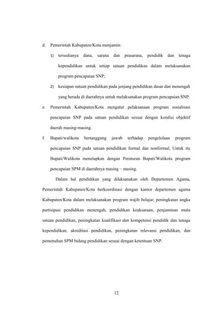 d. Pemerintah Kabupaten/Kota menjamin:
1) tersedianya dana, sarana dan prasarana, pendidik dan tenaga
kependidikan untuk setiap satuan pendidikan dalam melaksanakan
program pencapaian SNP;
2) kesiapan satuan pendidikan pada jenjang pendidikan dasar dan menengah
yang berada di daerahnya untuk melaksanakan program pencapaian SNP.
e. Pemerintah Kabupaten/Kota mengatur pelaksanaan program sosialisasi
pencapaian SNP pada satuan pendidikan sesuai dengan kondisi objektif
daerah masing-masing.
f. Bupati/walikota bertanggung jawab terhadap pengelolaan program
pencapaian SNP pada satuan pendidikan formal dan nonformal, Untuk itu
Bupati/Walikota menetapkan dengan Peraturan Bupati/Walikota program
pencapaian SPM di daerahnya masing – masing.
Dalam hal pendidikan yang dilaksanakan oleh Departemen Agama,
Pemerintah Kabupaten/Kota berkoordinasi dengan kantor departemen agama
Kabupaten/Kota dalam melaksanakan program wajib belajar, peningkatan angka
partisipasi pendidikan menengah, pendidikan keaksaraan, penjaminan mutu
satuan pendidikan, peningkatan kualifikasi dan kompetensi pendidik dan tenaga
kependidikan, akreditasi pendidikan, peningkatan relevansi pendidikan, dan
pemenuhan SPM bidang pendidikan sesuai dengan ketentuan SNP.
12
 
