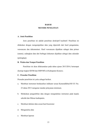 BAB III
METODE PENELITIAN
A. Jenis Penelitian
Jenis penelitian ini adalah penelitian deskriptif kualitatif. Penelitian ini
dilakukan dengan mengumpulkan data yang diperoleh dari hasil pengamatan,
wawancara dan dokumentasi. Hasil wawancara dijadikan sebagai data primer
(utama), sedangkan data dari berbagai dokumen dijadikan sebagai data sekunder
(pelengkap).
B. Waktu dan Tempat Penelitian
Penelitian ini akan dilaksanakan pada tahun ajaran 2013/2014, bertempat
disetiap tingkat SD/MI dan SMP/MTs di Kabupaten Konawe.
C. Prosedur Penelitian
Prosedur penelitian ini yaitu sebagai berikut.
a. Membuat instrumen berdasarkan indikator sesuai Kemendikbud RI UU No.
23 tahun 2013 mengenai standar pelayanan minimum.
b. Melakukan pengambilan data dengan mengedarkan instrumen pada kepala
sekolah dan Diknas kaabupaten.
c. Membuat tabulasi data sesuai hasil kuesioner
d. Menganalisa data
e. Membuat laporan
13
 