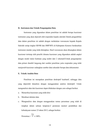 D. Instrumen dan Teknik Pengumpulan Data
Instrumen yang digunakan dalam penelitian ini adalah berupa kuesioner
instrumen yang akan dijawab oleh responden kepala sekolah.Teknik pengambilan
data dalam penelitian ini adalah dengan melakukan wawancara kepada Kepala
Sekolah setiap tingkat SD/MI dan SMP/MTs di Kabupaten Konawe berdasarkan
instrumen standar yang telah ditetapkan. Hasil wawancara akan dituangkan dalam
kuesioner tertutup oleh peneliti dimana kuesioner yang digunakan adalah angket
dengan model skala Guttman yang terdiri dari 2 alternatif.Untuk pengumpulan
data primer diambil langsung dari sumber penelitian yaitu responden yang telah
menjawab kuesioner sedangkan sumber data sekunder berupa data dokumenter.
E. Teknik Analisis Data
Penelitian ini merupakan penelitian deskriptif kualitatif, sehingga data
yang diperoleh dianalisis dengan menggunakan analisis deskriptif. Untuk
menganalisis data dari kuesioner dapat dilakukan dengan cara sebagai berikut.
a. Memeriksa kuesioner yang telah diisi
b. Membuat tabulasi data
c. Menganalisis data dengan menggunakan rumus persentase yang telah di
tetapkan dalam salinan lampiran-2 peraturan menteri pendidikan dan
kebudayaan nomor 23 tahun 2013, sebagai berikut.
Persentase = x 100%
14
 