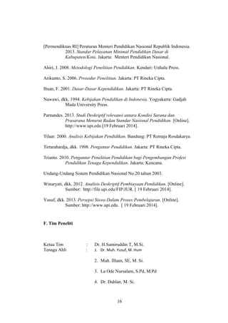 [Permendiknas RI] Peraturan Menteri Pendidikan Nasional Republik Indonesia.
2013. Standar Pelayanan Minimal Pendidikan Dasar di
Kabupaten/Kota. Jakarta: Menteri Pendidikan Nasional.
Ahiri, J. 2008. Metodologi Penelitian Pendidikan. Kendari: Unhalu Press.
Arikunto, S. 2006. Prosedur Penelitian. Jakarta: PT Rineka Cipta.
Ihsan, F. 2001. Dasar-Dasar Kependidikan. Jakarta: PT Rineka Cipta.
Nawawi, dkk. 1994. Kebijakan Pendidikan di Indonesia. Yogyakarta: Gadjah
Mada University Press.
Parnandes. 2013. Studi Deskriptif relevansi antara Kondisi Sarana dan
Prasarana Menurut Badan Standar Nasional Pendidikan. [Online].
http://www.upi.edu [19 Februari 2014].
Tilaar. 2000. Analisis Kebijakan Pendidikan. Bandung: PT Remaja Rosdakarya.
Tirtarahardja, dkk. 1998. Pengantar Pendidikan. Jakarta: PT Rineka Cipta.
Trianto. 2010. Pengantar Penelitian Pendidikan bagi Pengembangan Profesi
Pendidikan Tenaga Kependidikan. Jakarta: Kencana.
Undang-Undang Sistem Pendidikan Nasional No.20 tahun 2003.
Winaryati, dkk. 2012. Analisis Deskriptif Pembiayaan Pendidikan. [Online].
Sumber: http://file.upi.edu/FIP/JUR. [ 19 Februari 2014].
Yusuf, dkk. 2013. Persepsi Siswa Dalam Proses Pembelajaran. [Online].
Sumber: http://www.upi.edu. [ 19 Februari 2014].
F. Tim Peneliti
Ketua Tim : Dr. H.Samiruddin T, M.Si.
Tenaga Ahli : 1. Dr. Muh. Yusuf, M. Hum
2. Muh. Ilham, SE, M. Si.
3. La Ode Nursalam, S.Pd, M.Pd
4. Dr. Dahlan. M. Si.
16
 