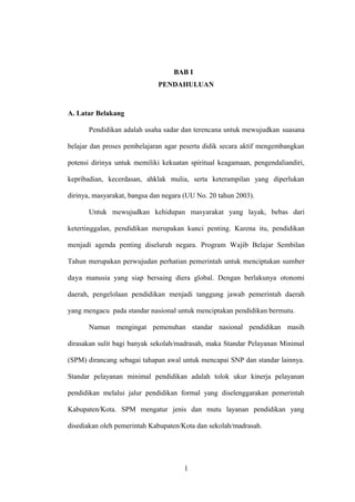 BAB I
PENDAHULUAN
A. Latar Belakang
Pendidikan adalah usaha sadar dan terencana untuk mewujudkan suasana
belajar dan proses pembelajaran agar peserta didik secara aktif mengembangkan
potensi dirinya untuk memiliki kekuatan spiritual keagamaan, pengendaliandiri,
kepribadian, kecerdasan, ahklak mulia, serta keterampilan yang diperlukan
dirinya, masyarakat, bangsa dan negara (UU No. 20 tahun 2003).
Untuk mewujudkan kehidupan masyarakat yang layak, bebas dari
ketertinggalan, pendidikan merupakan kunci penting. Karena itu, pendidikan
menjadi agenda penting diseluruh negara. Program Wajib Belajar Sembilan
Tahun merupakan perwujudan perhatian pemerintah untuk menciptakan sumber
daya manusia yang siap bersaing diera global. Dengan berlakunya otonomi
daerah, pengelolaan pendidikan menjadi tanggung jawab pemerintah daerah
yang mengacu pada standar nasional untuk menciptakan pendidikan bermutu.
Namun mengingat pemenuhan standar nasional pendidikan masih
dirasakan sulit bagi banyak sekolah/madrasah, maka Standar Pelayanan Minimal
(SPM) dirancang sebagai tahapan awal untuk mencapai SNP dan standar lainnya.
Standar pelayanan minimal pendidikan adalah tolok ukur kinerja pelayanan
pendidikan melalui jalur pendidikan formal yang diselenggarakan pemerintah
Kabupaten/Kota. SPM mengatur jenis dan mutu layanan pendidikan yang
disediakan oleh pemerintah Kabupaten/Kota dan sekolah/madrasah.
1
 